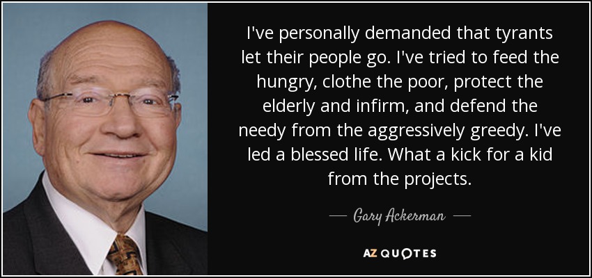 I've personally demanded that tyrants let their people go. I've tried to feed the hungry, clothe the poor, protect the elderly and infirm, and defend the needy from the aggressively greedy. I've led a blessed life. What a kick for a kid from the projects. - Gary Ackerman