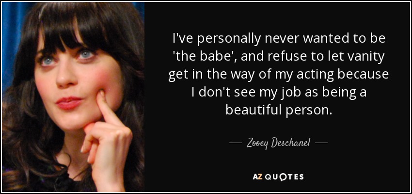 I've personally never wanted to be 'the babe', and refuse to let vanity get in the way of my acting because I don't see my job as being a beautiful person. - Zooey Deschanel