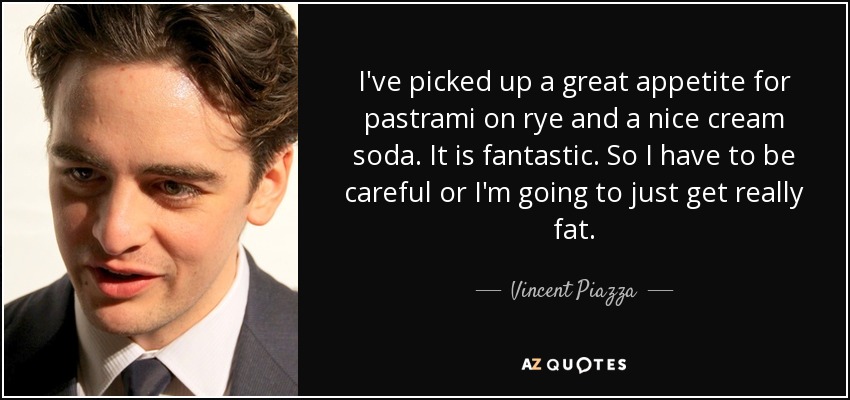 I've picked up a great appetite for pastrami on rye and a nice cream soda. It is fantastic. So I have to be careful or I'm going to just get really fat. - Vincent Piazza