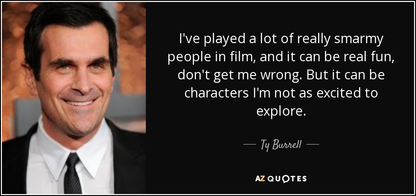 I've played a lot of really smarmy people in film, and it can be real fun, don't get me wrong. But it can be characters I'm not as excited to explore. - Ty Burrell