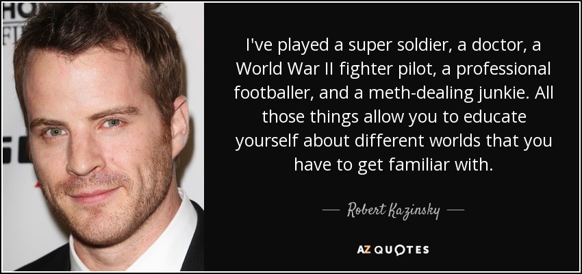 I've played a super soldier, a doctor, a World War II fighter pilot, a professional footballer, and a meth-dealing junkie. All those things allow you to educate yourself about different worlds that you have to get familiar with. - Robert Kazinsky