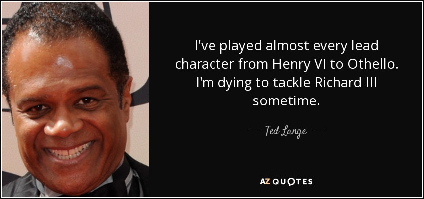 I've played almost every lead character from Henry VI to Othello. I'm dying to tackle Richard III sometime. - Ted Lange