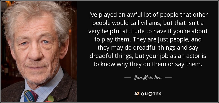 I've played an awful lot of people that other people would call villains, but that isn't a very helpful attitude to have if you're about to play them. They are just people, and they may do dreadful things and say dreadful things, but your job as an actor is to know why they do them or say them. - Ian Mckellen