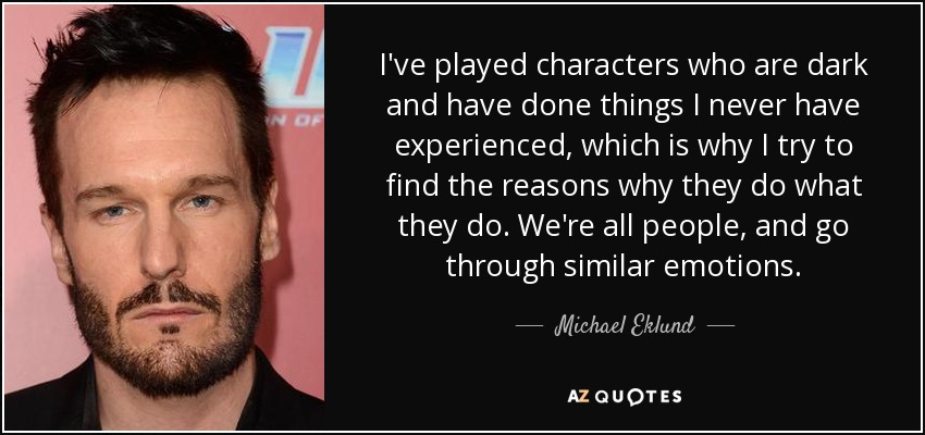 I've played characters who are dark and have done things I never have experienced, which is why I try to find the reasons why they do what they do. We're all people, and go through similar emotions. - Michael Eklund