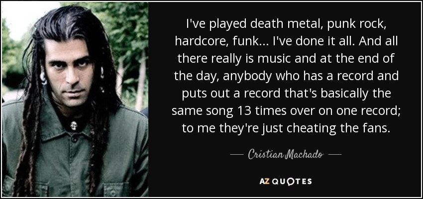 I've played death metal, punk rock, hardcore, funk... I've done it all. And all there really is music and at the end of the day, anybody who has a record and puts out a record that's basically the same song 13 times over on one record; to me they're just cheating the fans. - Cristian Machado