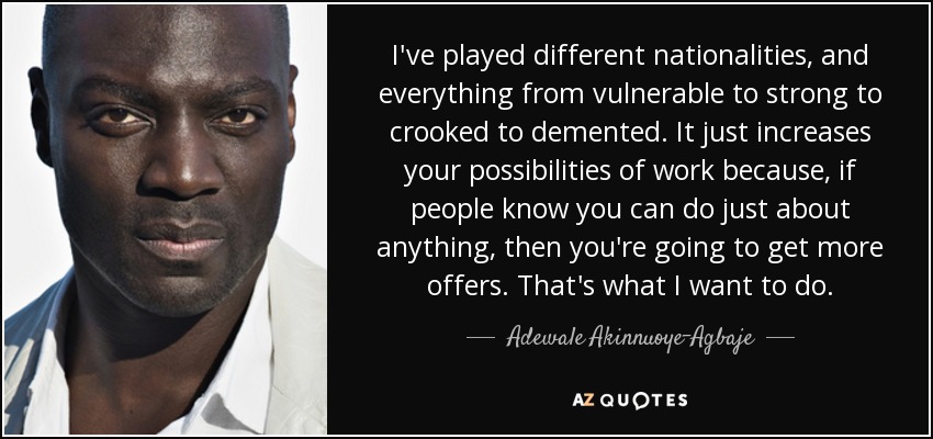 I've played different nationalities, and everything from vulnerable to strong to crooked to demented. It just increases your possibilities of work because, if people know you can do just about anything, then you're going to get more offers. That's what I want to do. - Adewale Akinnuoye-Agbaje