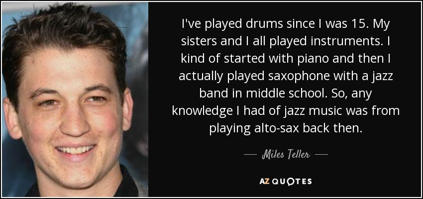 I've played drums since I was 15. My sisters and I all played instruments. I kind of started with piano and then I actually played saxophone with a jazz band in middle school. So, any knowledge I had of jazz music was from playing alto-sax back then. - Miles Teller