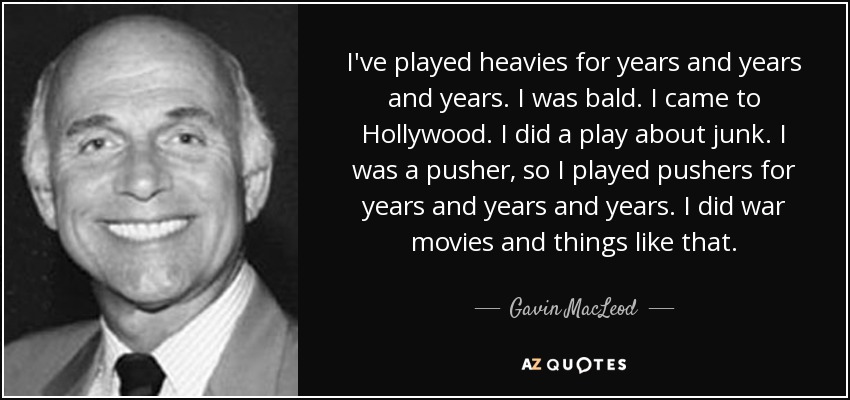 I've played heavies for years and years and years. I was bald. I came to Hollywood. I did a play about junk. I was a pusher, so I played pushers for years and years and years. I did war movies and things like that. - Gavin MacLeod