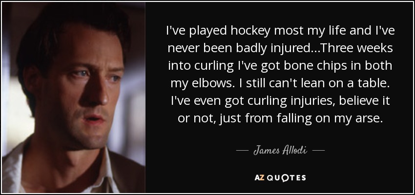 I've played hockey most my life and I've never been badly injured...Three weeks into curling I've got bone chips in both my elbows. I still can't lean on a table. I've even got curling injuries, believe it or not, just from falling on my arse. - James Allodi