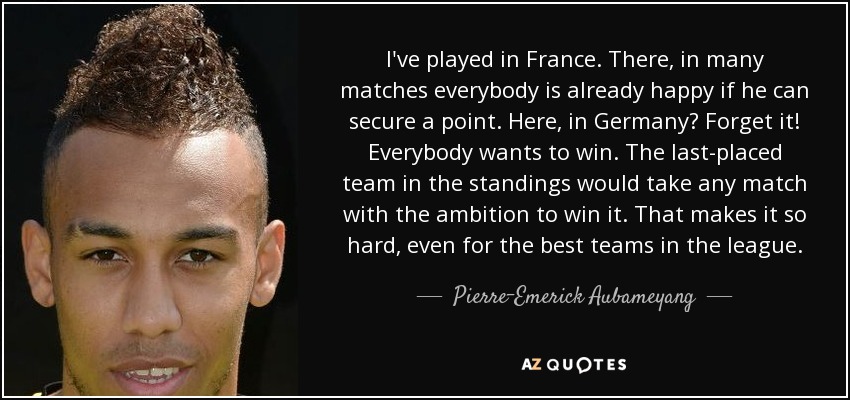 I've played in France. There, in many matches everybody is already happy if he can secure a point. Here, in Germany? Forget it! Everybody wants to win. The last-placed team in the standings would take any match with the ambition to win it. That makes it so hard, even for the best teams in the league. - Pierre-Emerick Aubameyang