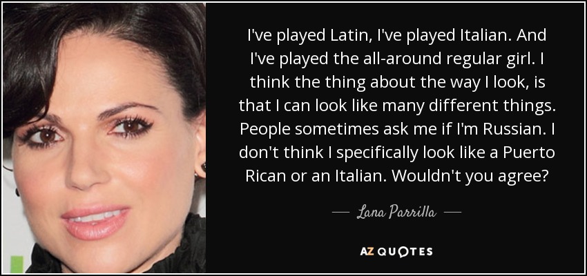 I've played Latin, I've played Italian. And I've played the all-around regular girl. I think the thing about the way I look, is that I can look like many different things. People sometimes ask me if I'm Russian. I don't think I specifically look like a Puerto Rican or an Italian. Wouldn't you agree? - Lana Parrilla