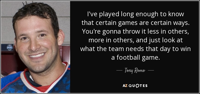 I've played long enough to know that certain games are certain ways. You're gonna throw it less in others, more in others, and just look at what the team needs that day to win a football game. - Tony Romo