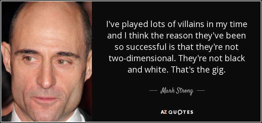 I've played lots of villains in my time and I think the reason they've been so successful is that they're not two-dimensional. They're not black and white. That's the gig. - Mark Strong