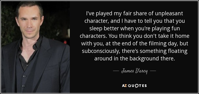 I've played my fair share of unpleasant character, and I have to tell you that you sleep better when you're playing fun characters. You think you don't take it home with you, at the end of the filming day, but subconsciously, there's something floating around in the background there. - James D'arcy