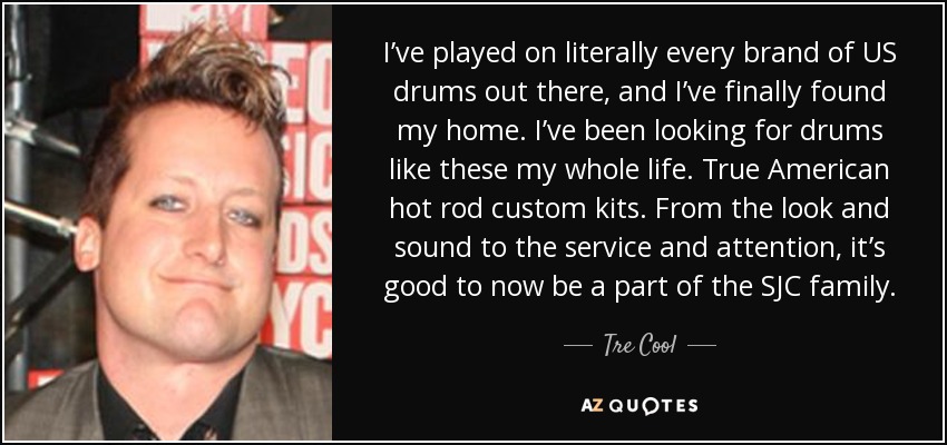 I’ve played on literally every brand of US drums out there, and I’ve finally found my home. I’ve been looking for drums like these my whole life. True American hot rod custom kits. From the look and sound to the service and attention, it’s good to now be a part of the SJC family. - Tre Cool