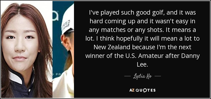 I've played such good golf, and it was hard coming up and it wasn't easy in any matches or any shots. It means a lot. I think hopefully it will mean a lot to New Zealand because I'm the next winner of the U.S. Amateur after Danny Lee. - Lydia Ko