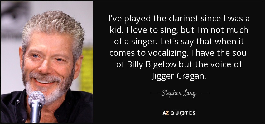 I've played the clarinet since I was a kid. I love to sing, but I'm not much of a singer. Let's say that when it comes to vocalizing, I have the soul of Billy Bigelow but the voice of Jigger Cragan. - Stephen Lang