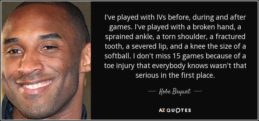 I've played with IVs before, during and after games. I've played with a broken hand, a sprained ankle, a torn shoulder, a fractured tooth, a severed lip, and a knee the size of a softball. I don't miss 15 games because of a toe injury that everybody knows wasn't that serious in the first place. - Kobe Bryant