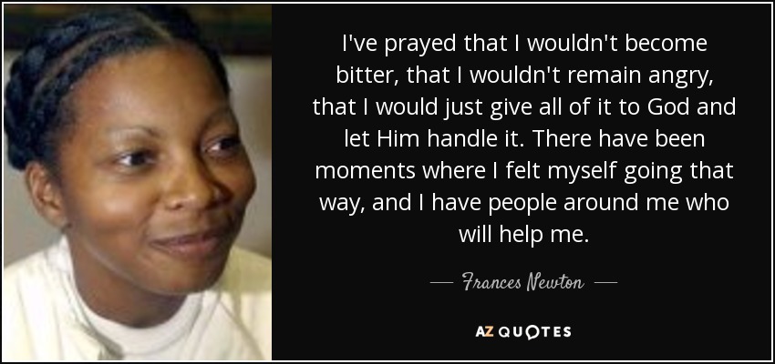 I've prayed that I wouldn't become bitter, that I wouldn't remain angry, that I would just give all of it to God and let Him handle it. There have been moments where I felt myself going that way, and I have people around me who will help me. - Frances Newton