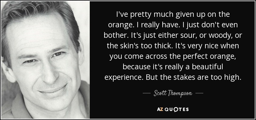 I've pretty much given up on the orange. I really have. I just don't even bother. It's just either sour, or woody, or the skin's too thick. It's very nice when you come across the perfect orange, because it's really a beautiful experience. But the stakes are too high. - Scott Thompson