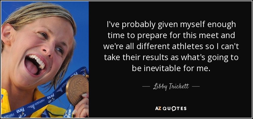 I've probably given myself enough time to prepare for this meet and we're all different athletes so I can't take their results as what's going to be inevitable for me. - Libby Trickett
