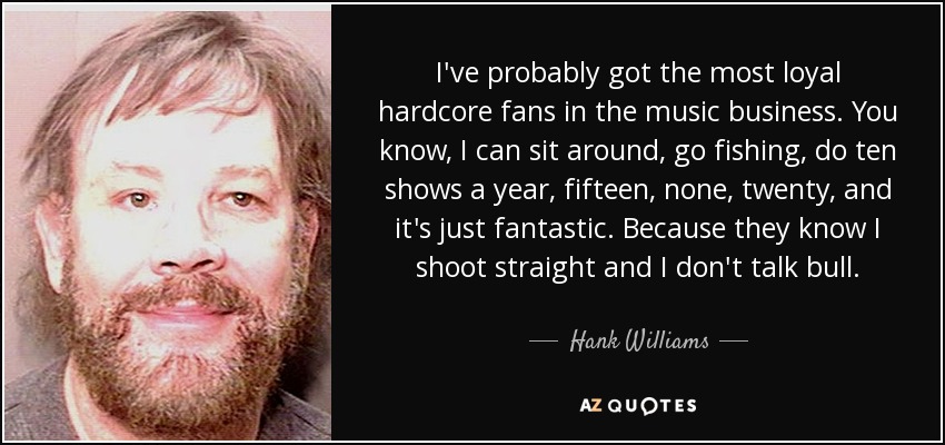 I've probably got the most loyal hardcore fans in the music business. You know, I can sit around, go fishing, do ten shows a year, fifteen, none, twenty, and it's just fantastic. Because they know I shoot straight and I don't talk bull. - Hank Williams, Jr.