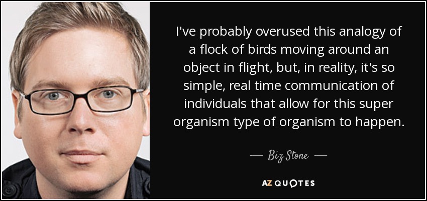 I've probably overused this analogy of a flock of birds moving around an object in flight, but, in reality, it's so simple, real time communication of individuals that allow for this super organism type of organism to happen. - Biz Stone