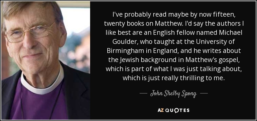 I've probably read maybe by now fifteen, twenty books on Matthew. I'd say the authors I like best are an English fellow named Michael Goulder, who taught at the University of Birmingham in England, and he writes about the Jewish background in Matthew's gospel, which is part of what I was just talking about, which is just really thrilling to me. - John Shelby Spong