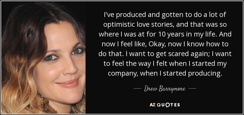 I've produced and gotten to do a lot of optimistic love stories, and that was so where I was at for 10 years in my life. And now I feel like, Okay, now I know how to do that. I want to get scared again; I want to feel the way I felt when I started my company, when I started producing. - Drew Barrymore