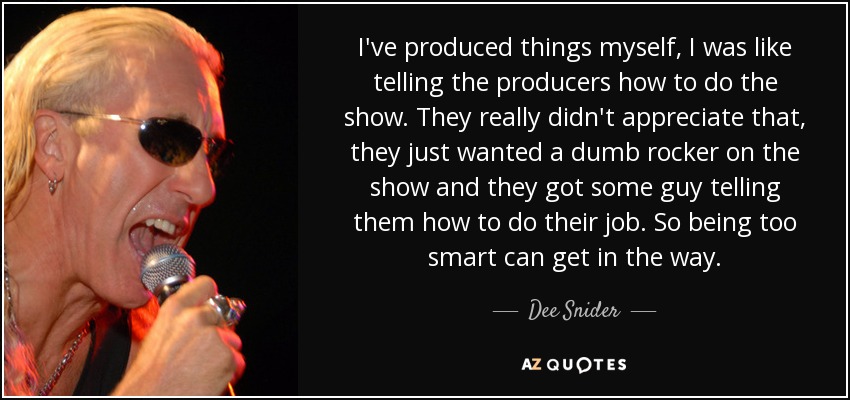 I've produced things myself, I was like telling the producers how to do the show. They really didn't appreciate that, they just wanted a dumb rocker on the show and they got some guy telling them how to do their job. So being too smart can get in the way. - Dee Snider