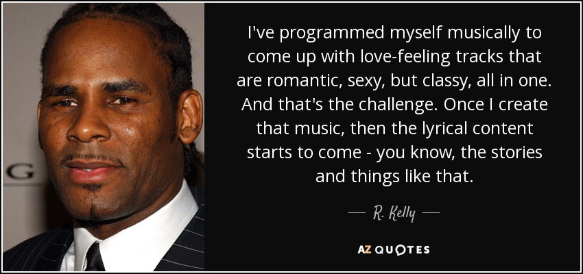 I've programmed myself musically to come up with love-feeling tracks that are romantic, sexy, but classy, all in one. And that's the challenge. Once I create that music, then the lyrical content starts to come - you know, the stories and things like that. - R. Kelly