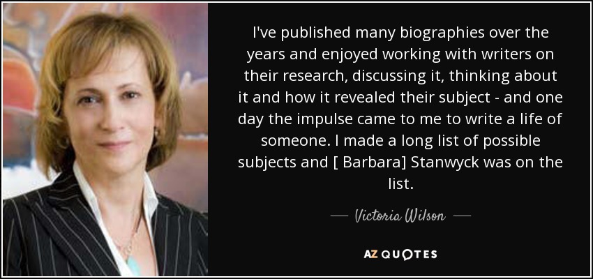 I've published many biographies over the years and enjoyed working with writers on their research, discussing it, thinking about it and how it revealed their subject - and one day the impulse came to me to write a life of someone. I made a long list of possible subjects and [ Barbara] Stanwyck was on the list. - Victoria Wilson