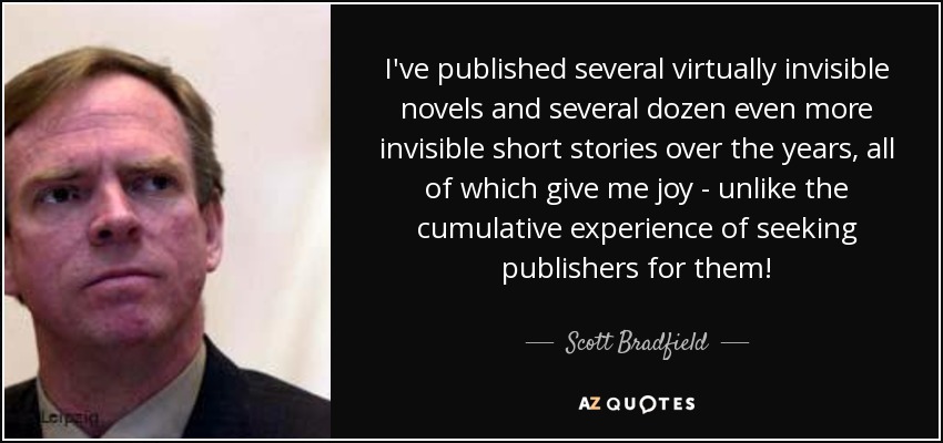 I've published several virtually invisible novels and several dozen even more invisible short stories over the years, all of which give me joy - unlike the cumulative experience of seeking publishers for them! - Scott Bradfield