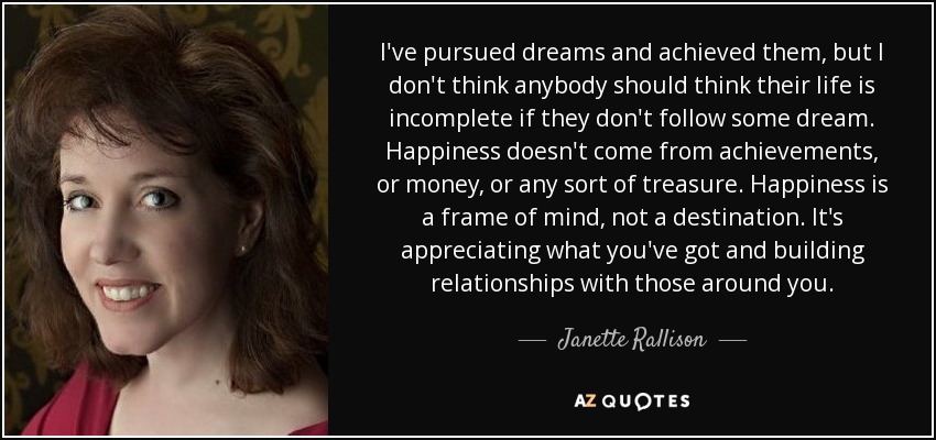 I've pursued dreams and achieved them, but I don't think anybody should think their life is incomplete if they don't follow some dream. Happiness doesn't come from achievements, or money, or any sort of treasure. Happiness is a frame of mind, not a destination. It's appreciating what you've got and building relationships with those around you. - Janette Rallison