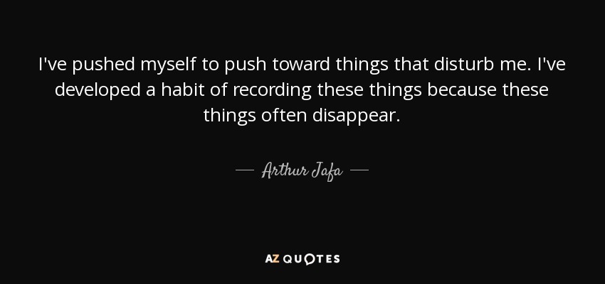 I've pushed myself to push toward things that disturb me. I've developed a habit of recording these things because these things often disappear. - Arthur Jafa