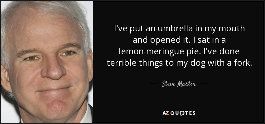 I've put an umbrella in my mouth and opened it. I sat in a lemon-meringue pie. I've done terrible things to my dog with a fork. - Steve Martin