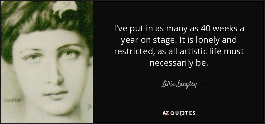 I've put in as many as 40 weeks a year on stage. It is lonely and restricted, as all artistic life must necessarily be. - Lillie Langtry