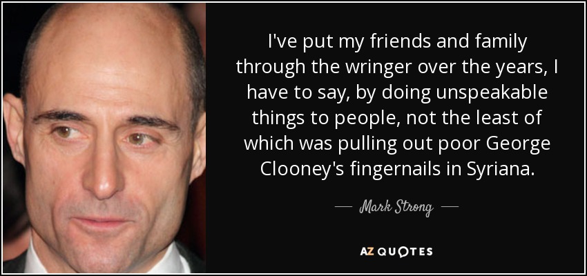 I've put my friends and family through the wringer over the years, I have to say, by doing unspeakable things to people, not the least of which was pulling out poor George Clooney's fingernails in Syriana. - Mark Strong