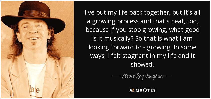 I've put my life back together, but it's all a growing process and that's neat, too, because if you stop growing, what good is it musically? So that is what I am looking forward to - growing. In some ways, I felt stagnant in my life and it showed. - Stevie Ray Vaughan