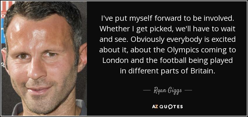 I've put myself forward to be involved. Whether I get picked, we'll have to wait and see. Obviously everybody is excited about it, about the Olympics coming to London and the football being played in different parts of Britain. - Ryan Giggs