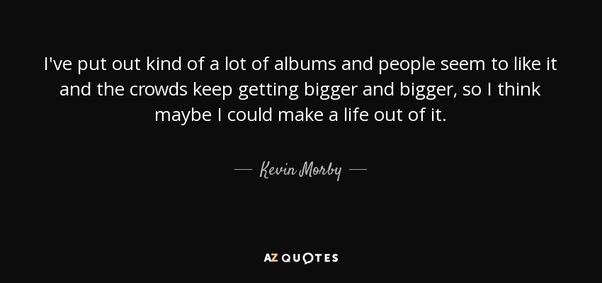 I've put out kind of a lot of albums and people seem to like it and the crowds keep getting bigger and bigger, so I think maybe I could make a life out of it. - Kevin Morby