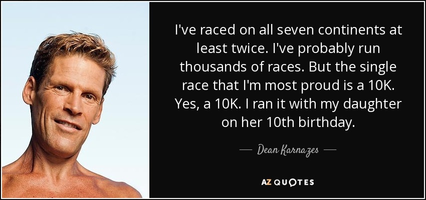 I've raced on all seven continents at least twice. I've probably run thousands of races. But the single race that I'm most proud is a 10K. Yes, a 10K. I ran it with my daughter on her 10th birthday. - Dean Karnazes