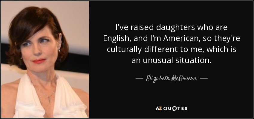 I've raised daughters who are English, and I'm American, so they're culturally different to me, which is an unusual situation. - Elizabeth McGovern