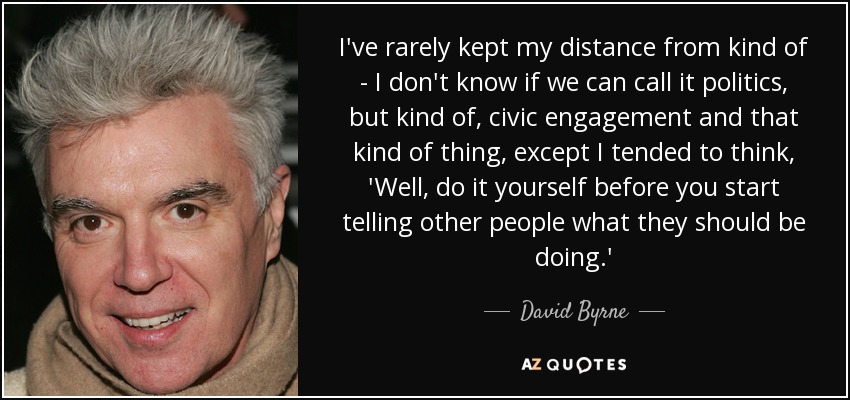I've rarely kept my distance from kind of - I don't know if we can call it politics, but kind of, civic engagement and that kind of thing, except I tended to think, 'Well, do it yourself before you start telling other people what they should be doing.' - David Byrne