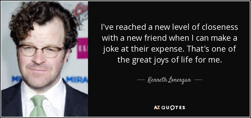 I've reached a new level of closeness with a new friend when I can make a joke at their expense. That's one of the great joys of life for me. - Kenneth Lonergan