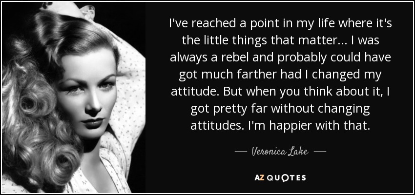 I've reached a point in my life where it's the little things that matter... I was always a rebel and probably could have got much farther had I changed my attitude. But when you think about it, I got pretty far without changing attitudes. I'm happier with that. - Veronica Lake