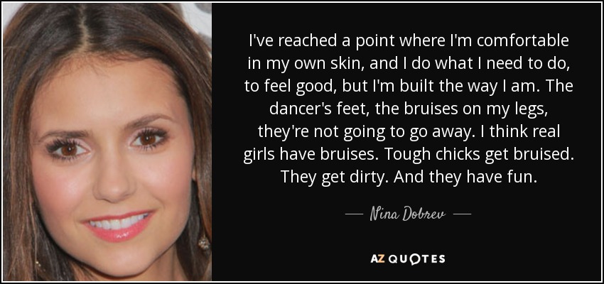 I've reached a point where I'm comfortable in my own skin, and I do what I need to do, to feel good, but I'm built the way I am. The dancer's feet, the bruises on my legs, they're not going to go away. I think real girls have bruises. Tough chicks get bruised. They get dirty. And they have fun. - Nina Dobrev