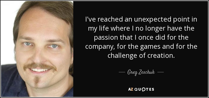 I've reached an unexpected point in my life where I no longer have the passion that I once did for the company, for the games and for the challenge of creation. - Greg Zeschuk