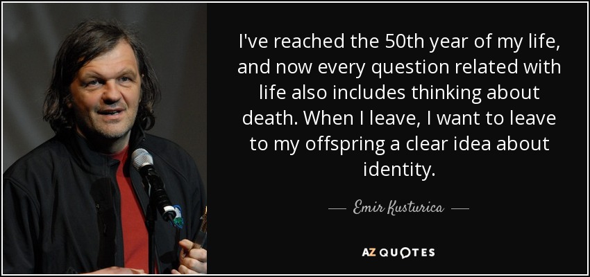I've reached the 50th year of my life, and now every question related with life also includes thinking about death. When I leave, I want to leave to my offspring a clear idea about identity. - Emir Kusturica