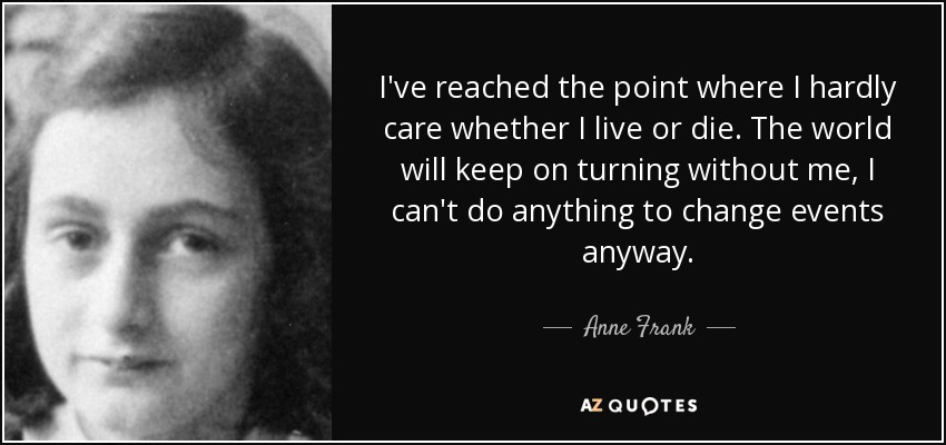I've reached the point where I hardly care whether I live or die. The world will keep on turning without me, I can't do anything to change events anyway. - Anne Frank